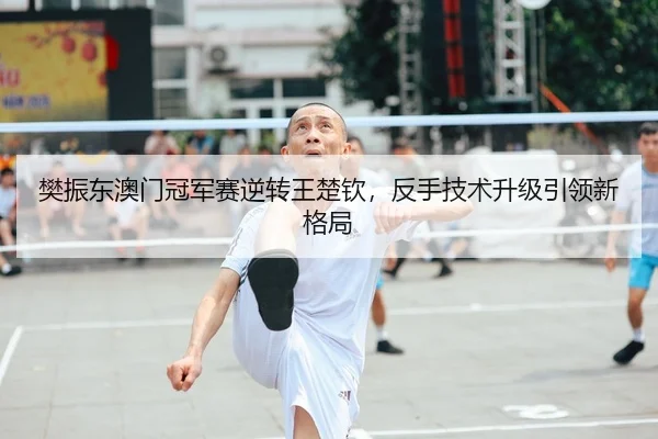 樊振东澳门冠军赛逆转王楚钦，反手技术升级引领新格局